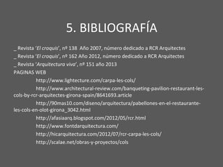 5. BIBLIOGRAFÍA
_ Revista ‘El croquis’, nº 138 Año 2007, número dedicado a RCR Arquitectes
_ Revista ‘El croquis’, nº 162 Año 2012, número dedicado a RCR Arquitectes
_ Revista ‘Arquitectura viva’, nº 151 año 2013
PAGINAS WEB
http://www.lightecture.com/carpa-les-cols/
http://www.architectural-review.com/banqueting-pavilion-restaurant-les-
cols-by-rcr-arquitectes-girona-spain/8641693.article
http://90mas10.com/diseno/arquitectura/pabellones-en-el-restaurante-
les-cols-en-olot-girona_3042.html
http://afasiaarq.blogspot.com/2012/05/rcr.html
http://www.fontdarquitectura.com/
http://hicarquitectura.com/2012/07/rcr-carpa-les-cols/
http://scalae.net/obras-y-proyectos/cols
 