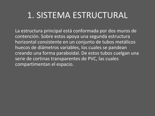 1. SISTEMA ESTRUCTURAL
La estructura principal está conformada por dos muros de
contención. Sobre estos apoya una segunda estructura
horizontal consistente en un conjunto de tubos metálicos
huecos de diámetros variables, los cuales se pandean
creando una forma paraboidal. De estos tubos cuelgan una
serie de cortinas transparentes de PVC, las cuales
compartimentan el espacio.
 