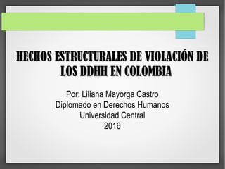 HECHOS ESTRUCTURALES DE VIOLACIÓN DEHECHOS ESTRUCTURALES DE VIOLACIÓN DE
LOS DDHH EN COLOMBIALOS DDHH EN COLOMBIA
Por: Liliana Mayorga Castro
Diplomado en Derechos Humanos
Universidad Central
2016
 