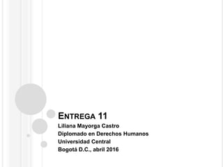 ENTREGA 11
Liliana Mayorga Castro
Diplomado en Derechos Humanos
Universidad Central
Bogotá D.C., abril 2016
 