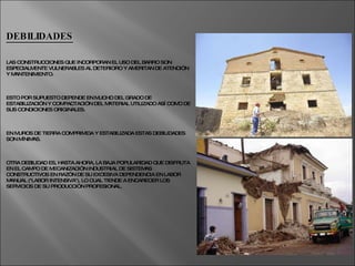 DEBILIDADES LAS CONSTRUCCIONES QUE INCORPORAN EL USO DEL BARRO SON ESPECIALMENTE VULNERABLES AL DETERIORO Y AMERITAN DE ATENCIÓN Y MANTENIMIENTO.  ESTO POR SUPUESTO DEPENDE EN MUCHO DEL GRADO DE ESTABILIZACIÓN Y COMPACTACIÓN DEL MATERIAL UTILIZADO ASÍ COMO DE SUS CONDICIONES ORIGINALES.  EN MUROS DE TIERRA COMPRIMIDA Y ESTABILIZADA ESTAS DEBILIDADES SON MÍNIMAS. OTRA DEBILIDAD ES, HASTA AHORA, LA BAJA POPULARIDAD QUE DISFRUTA EN EL CAMPO DE MECANIZACIÓN INDUSTRIAL DE SISTEMAS CONSTRUCTIVOS EN RAZÓN DE SU EXCESIVA DEPENDENCIA EN LABOR MANUAL ("LABOR INTENSIVA"), LO CUAL TIENDE A ENCARECER LOS SERVICIOS DE SU PRODUCCIÓN PROFESIONAL. 