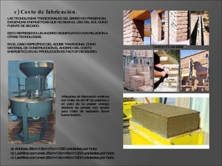 LAS TECNOLOGÍAS TRADICIONALES DEL BARRO NO PRESENTAN EXIGENCIAS ENERGÉTICAS QUE NO SEAN EL USO DEL SOL COMO FUENTE DE SECADO.  ESTO REPRESENTA UN AHORRO SIGNIFICATIVO CON RELACIÓN A OTRAS TECNOLOGÍAS. EN EL CASO ESPECÍFICO DEL ADOBE TRADICIONAL COMO MATERIAL DE CONSTRUCCIÓN EL AHORRO DEL COSTO ENERGÉTICO EN SU PRODUCCIÓN ES FACTOR DECISORIO. c) Costo de fabricación. _ a) Adobes 28cm-18cm-7cm 1000 unidades por hora _ b) Ladrillos comunes 25cm-12cm-6cm 1200 unidades por hora _ c) Ladrillos comunes 25cm-12cm-6cm 1600 unidades por hora -Maquinas de fabricación continua con motor de 20 HP de potencia o en caso de no poseer energía eléctrica se provee con acople para motor de explosión (toma fuerza tractor). 