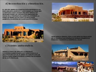EL USO DEL BARRO EN CONSTRUCCIÓN REPRESENTA UN BUEN AISLANTE ACÚSTICO Y, AÚN CUANDO NO PUEDE SER CLASIFICADO COMO UN BUEN AISLANTE TÉRMICO EN REGIONES DONDE HAY DIFERENCIAS MARCADAS DÍA-NOCHE EN LA TEMPERATURA AMBIENTAL EXTERIOR, LA PARED DE BARRO ACTÚA COMO UN REGULADOR AMBIENTAL EN MATERIA DE CLIMATIZACIÓN INTERNA. d) Insonorización y climatización. TIENE INERCIA TÉRMICA, POR LO QUE SIRVE DE REGULADOR DE LA TEMPERATURA INTERNA; EN VERANO CONSERVA EL FRESCOR, Y DURANTE EL INVIERNO EL CALOR.  DESDE EL PUNTO DE VISTA DE LA CRECIENTE CONCIENCIA AMBIENTALISTA QUE CARACTERIZA A LA ARQUITECTURA ACTUAL EL BARRO SE AGRUPA CON LAS TECNOLOGÍAS AMBIENTALMENTE CORRECTAS EN RAZÓN DE SU AUTO RECICLAJE. e) Sentido ambientalista. 
