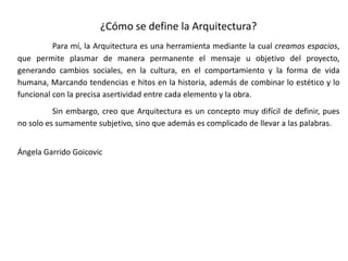 ¿Cómo se define la Arquitectura?
Para mí, la Arquitectura es una herramienta mediante la cual creamos espacios,
que permite plasmar de manera permanente el mensaje u objetivo del proyecto,
generando cambios sociales, en la cultura, en el comportamiento y la forma de vida
humana, Marcando tendencias e hitos en la historia, además de combinar lo estético y lo
funcional con la precisa asertividad entre cada elemento y la obra.
Sin embargo, creo que Arquitectura es un concepto muy difícil de definir, pues
no solo es sumamente subjetivo, sino que además es complicado de llevar a las palabras.
Ángela Garrido Goicovic
 