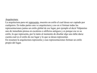 Arquitectura:
La arquitectura para mi representa, muestra un estilo el cual desea ser captado por
cualquiera. En todas partes uno ve arquitectura y eso en si forman todas las
representaciones juntas un estilo global de ese lugar, por ejemplo al decir Valparaíso
uno de inmediato piensa en escaleras o edificios antiguos y es porque ese es su
estilo, lo que representa, por lo tanto al momento de diseñar algo uno debe darse
cuenta cual es el estilo de ese lugar y lo que se desea representar.
En resumen la arquitectura representa y esas representaciones forman un estilo
propio del lugar.
 