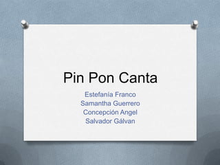 Pin Pon Canta
Estefanía Franco
Samantha Guerrero
Concepción Angel
Salvador Gálvan
 