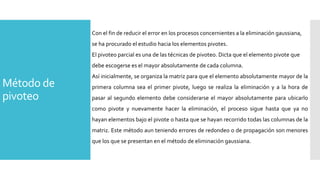 Método de
pivoteo
Con el fin de reducir el error en los procesos concernientes a la eliminación gaussiana,
se ha procurado el estudio hacia los elementos pivotes.
El pivoteo parcial es una de las técnicas de pivoteo. Dicta que el elemento pivote que
debe escogerse es el mayor absolutamente de cada columna.
Así inicialmente, se organiza la matriz para que el elemento absolutamente mayor de la
primera columna sea el primer pivote, luego se realiza la eliminación y a la hora de
pasar al segundo elemento debe considerarse el mayor absolutamente para ubicarlo
como pivote y nuevamente hacer la eliminación, el proceso sigue hasta que ya no
hayan elementos bajo el pivote o hasta que se hayan recorrido todas las columnas de la
matriz. Este método aun teniendo errores de redondeo o de propagación son menores
que los que se presentan en el método de eliminación gaussiana.
 