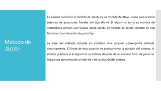 Método de
Jacobi
En análisis numérico el método de Jacobi es un método iterativo, usado para resolver
sistemas de ecuaciones lineales del tipo Ax =b El algoritmo toma su nombre del
matemático alemán Carl Gustav Jakob Jacobi. El método de Jacobi consiste en usar
fórmulas como iteración de punto fijo.
La base del método consiste en construir una sucesión convergente definida
iterativamente. El límite de esta sucesión es precisamente la solución del sistema. A
efectos prácticos si el algoritmo se detiene después de un número finito de pasos se
llega a una aproximación al valor de x de la solución del sistema.
 