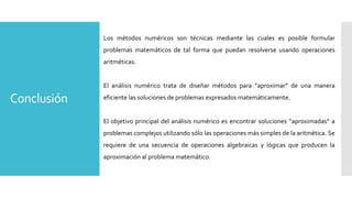 Conclusión
Los métodos numéricos son técnicas mediante las cuales es posible formular
problemas matemáticos de tal forma que puedan resolverse usando operaciones
aritméticas.
El análisis numérico trata de diseñar métodos para “aproximar” de una manera
eficiente las soluciones de problemas expresados matemáticamente.
El objetivo principal del análisis numérico es encontrar soluciones “aproximadas” a
problemas complejos utilizando sólo las operaciones más simples de la aritmética. Se
requiere de una secuencia de operaciones algebraicas y lógicas que producen la
aproximación al problema matemático.
 