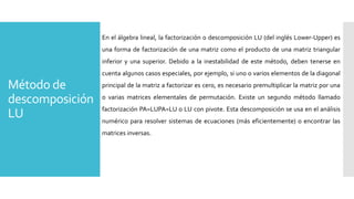 Método de
descomposición
LU
En el álgebra lineal, la factorización o descomposición LU (del inglés Lower-Upper) es
una forma de factorización de una matriz como el producto de una matriz triangular
inferior y una superior. Debido a la inestabilidad de este método, deben tenerse en
cuenta algunos casos especiales, por ejemplo, si uno o varios elementos de la diagonal
principal de la matriz a factorizar es cero, es necesario premultiplicar la matriz por una
o varias matrices elementales de permutación. Existe un segundo método llamado
factorización PA=LUPA=LU o LU con pivote. Esta descomposición se usa en el análisis
numérico para resolver sistemas de ecuaciones (más eficientemente) o encontrar las
matrices inversas.
 