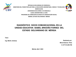 REPUBLICA BOLIVARIANA DE VENEZUELA
MINISTERIO DEL PODER POPULAR PARA LA EDUCACIÓN UNIVERSITARIA, CIENCIA Y TECNOLOGÍA
MISIÓN SUCRE
UNIVERSIDAD BOLIVARINA DE VENEZUELA
ALDEA UNIVERSITARIA LA LIRIA
PROGRAMA DE FORMACIÓN DE GRADO EN COMUNICACIÓN SOCIAL
MÉRIDA, ESTADO BOLIVARIANO MÉRIDA
DIAGNÓSTICO SOCIO COMUNICACIONAL EN LA
UNIDAD EDUCATIVA ISABEL BRICEÑO FORNEZ DEL
ESTADO BOLIVARIANO DE MÉRIDA
Tutor:
Ing. Martin Jiménez Realizado por:
María Dolores Peña
C.I Nº V-5.450.708
Mérida, Abril 2023
 