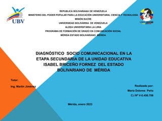 REPUBLICA BOLIVARIANA DE VENEZUELA
MINISTERIO DEL PODER POPULAR PARA LA EDUCACIÓN UNIVERSITARIA, CIENCIA Y TECNOLOGÍA
MISIÓN SUCRE
UNIVERSIDAD BOLIVARINA DE VENEZUELA
ALDEA UNIVERSITARIA LA LIRIA
PROGRAMA DE FORMACIÓN DE GRADO EN COMUNICACIÓN SOCIAL
MÉRIDA ESTADO BOLIVARIANO MÉRIDA
DIAGNÓSTICO SOCIO COMUNICACIONAL EN LA
ETAPA SECUNDARIA DE LA UNIDAD EDUCATIVA
ISABEL BRICEÑO FORNEZ DEL ESTADO
BOLIVARIANO DE MÉRIDA
Tutor:
Ing. Martin Jiménez Realizado por:
María Dolores Peña
C.I Nº V-5.450.708
Mérida, enero 2023
 