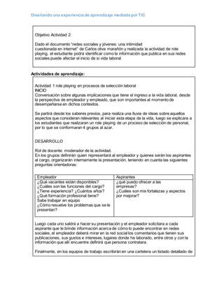 Diseñando una experiencia de aprendizaje mediada por TIC
Objetivo Actividad 2
Dado el documento “redes sociales y jóvenes: una intimidad
cuestionada en internet” de Carlos oliva marañón y realizada la actividad de role
playing, el estudiante podrá identificar como la información que publica en sus redes
sociales puede afectar el inicio de si vida laboral
Actividades de aprendizaje:
Actividad 1 role playing en procesos de selección laboral
INICIO
Conversación sobre algunas implicaciones que tiene el ingreso a la vida laboral, desde
la perspectiva de empleador y empleado, que son importantes al momento de
desempeñarse en dichos contextos.
Se partirá desde los saberes previos, para realiza una lluvia de ideas sobre aquellos
aspectos que consideran relevantes al iniciar esta etapa de la vida, luego se explicara a
los estudiantes que realizaran un role playing de un proceso de selección de personal,
por lo que se conformaran 4 grupos al azar.
DESARROLLO
Rol de docente: moderador de la actividad.
En los grupos definirán quien representará al empleador y quienes serán los aspirantes
al cargo, organizarán internamente la presentación, teniendo en cuanta las siguientes
preguntas orientadoras:
Luego cada uno saldrá a hacer su presentación y el empleador solicitara a cada
aspirante que le brinde información acerca de cómo lo puede encontrar en redes
sociales, el empleador deberá mirar en la red social los comentarios que tienen sus
publicaciones, sus gustos e intereses, lugares donde ha laborado, entre otros y con la
información que allí encuentre definirá que persona contratara.
Finalmente, en los equipos de trabajo escribirán en una cartelera un listado detallado de
Empleador Aspirantes
¿Qué vacantes están disponibles?
¿Cuáles son las funciones del cargo?
¿Tiene experiencia? ¿Cuántos años?
¿Qué formación profesional tiene?
Sabe trabajar en equipo
¿Cómo resuelve los problemas que se le
presentan?
¿qué puedo ofrecer a las
empresas?
¿Cuáles son mis fortalezas y aspectos
por mejorar?
 