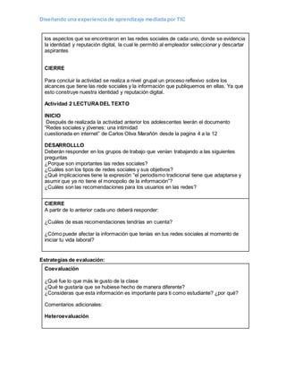 Diseñando una experiencia de aprendizaje mediada por TIC
los aspectos que se encontraron en las redes sociales de cada uno, donde se evidencia
la identidad y reputación digital, la cual le permitió al empleador seleccionar y descartar
aspirantes
CIERRE
Para concluir la actividad se realiza a nivel grupal un proceso reflexivo sobre los
alcances que tiene las rede sociales y la información que publiquemos en ellas. Ya que
esto construye nuestra identidad y reputación digital.
Actividad 2 LECTURADEL TEXTO
INICIO
Después de realizada la actividad anterior los adolescentes leerán el documento
“Redes sociales y jóvenes: una intimidad
cuestionada en internet” de Carlos Oliva Marañón desde la pagina 4 a la 12
DESARROLLLO
Deberán responder en los grupos de trabajo que venían trabajando a las siguientes
preguntas
¿Porque son importantes las redes sociales?
¿Cuáles son los tipos de redes sociales y sus objetivos?
¿Qué implicaciones tiene la expresión “el periodismo tradicional tiene que adaptarse y
asumir que ya no tiene el monopolio de la información”?
¿Cuáles son las recomendaciones para los usuarios en las redes?
CIERRE
A partir de lo anterior cada uno deberá responder:
¿Cuáles de esas recomendaciones tendrías en cuenta?
¿Cómo puede afectar la información que tenías en tus redes sociales al momento de
iniciar tu vida laboral?
Estrategias de evaluación:
Coevaluación
¿Qué fue lo que más le gusto de la clase
¿Qué te gustaría que se hubiese hecho de manera diferente?
¿Consideras que esta información es importante para ti como estudiante? ¿por qué?
Comentarios adicionales:
Heteroevaluación
 