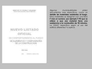 Algunas municipalidades piden documentos mas específicos, como un  detalle de materiales resistentes al fuego . Estos materiales se designan con una letra  F mas un numero, por ejemplo F-90 que se refiere a que ese material tiene una resistencia a la combustión de 90 minutos.  La OGUC especifica según el uso del edificio diferentes F a aplicar. 