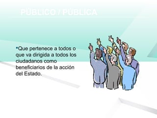 PÚBLICO / PÚBLICA
Que pertenece a todos o
que va dirigida a todos los
ciudadanos como
beneficiarios de la acción
del Estado.
 