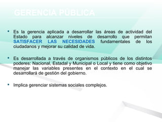 GERENCIA PÚBLICA
 Es la gerencia aplicada a desarrollar las áreas de actividad del
Estado para alcanzar niveles de desarrollo que permitan
SATISFACER LAS NECESIDADES fundamentales de los
ciudadanos y mejorar su calidad de vida.
 Es desarrollada a través de organismos públicos de los distintos
poderes: Nacional, Estadal y Municipal o Local y tiene como objetivo
manejar las variables presentes en el contexto en el cual se
desarrollará de gestión del gobierno.
 Implica gerenciar sistemas sociales complejos.
 