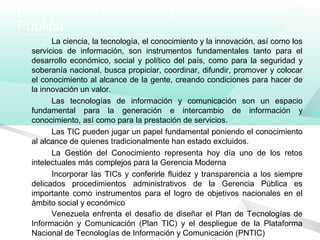 Relación entre las TICs y la Gerencia
Pública
La ciencia, la tecnología, el conocimiento y la innovación, así como los
servicios de información, son instrumentos fundamentales tanto para el
desarrollo económico, social y político del país, como para la seguridad y
soberanía nacional, busca propiciar, coordinar, difundir, promover y colocar
el conocimiento al alcance de la gente, creando condiciones para hacer de
la innovación un valor.
Las tecnologías de información y comunicación son un espacio
fundamental para la generación e intercambio de información y
conocimiento, así como para la prestación de servicios.
Las TIC pueden jugar un papel fundamental poniendo el conocimiento
al alcance de quienes tradicionalmente han estado excluidos.
La Gestión del Conocimiento representa hoy día uno de los retos
intelectuales más complejos para la Gerencia Moderna
Incorporar las TICs y conferirle fluidez y transparencia a los siempre
delicados procedimientos administrativos de la Gerencia Pública es
importante como instrumentos para el logro de objetivos nacionales en el
ámbito social y económico
Venezuela enfrenta el desafío de diseñar el Plan de Tecnologías de
Información y Comunicación (Plan TIC) y el despliegue de la Plataforma
Nacional de Tecnologías de Información y Comunicación (PNTIC)
 