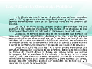 Las TIC en la Gerencia Pública
.
La incidencia del uso de las tecnologías de información en la gestión
pública (TIC´s) generan cambios organizacionales y al mismo tiempo,
provoca modificaciones tanto en los operarios como en los usuarios del
sistema.
Las TIC´s en estos casos, ofrecen amplias oportunidades, ya que
permiten a las gestiones municipales una mejora en la eficiencia de sus
funciones gestionando la pro actividad en el marco del desarrollo local.
Venezuela ha tomado conciencia de las facilidades que brindan los
gobiernos virtuales -electrónicos, digitales u on line- y de las grandes
ventajas ofrecidas por el espacio virtual, razón por la que se han iniciado las
acciones del proceso transformador del Estado, centrando los esfuerzos en
la creación de una red gubernamental que sirve al público o cliente externo
a través de la Internet, flexibilizando y agilizando la prestación de servicios.
Desde este punto de vista, las TIC´s hacen posible transformar una
estructura organizativa jerárquica de tipo piramidal, debido a la transferencia
de tareas de control desde la fuerza de trabajo hacia las nuevas
tecnologías. Así, se cuestiona la importancia y funciones de los niveles
medios, dado que ahora son menos necesarios para recibir y transmitir la
información requerida para tomar decisiones y para ejecutar las tareas,
porque aquellas funciones pueden ser cumplidas en tiempo real y a
distancia con ayuda de la tecnología.
 