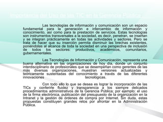 Importancia del Uso de las TIC en la Gerencia Pública
Las tecnologías de información y comunicación son un espacio
fundamental para la generación e intercambio de información y
conocimiento, así como para la prestación de servicios. Estas tecnologías
son instrumentos transversales a la sociedad, es decir, penetran, se insertan
y se integran prácticamente en todas las actividades y sectores. Pero se
trata de hacer que su inserción permita disminuir las brechas existentes,
poniéndolas al alcance de toda la sociedad en una perspectiva de inclusión
de todos los sectores: productivos, académicos, comunitarios,
gubernamentales.
Las Tecnologías de Información y Comunicación, representa una
buena alternativa en las organizaciones de hoy día, donde un conjunto
interdisciplinario de profesionales que se desempeñan como gerentes de las
más diversas organizaciones, muestran versiones actualizadas y
teóricamente sustentadas del conocimiento a través de las diferentes
innovaciones tecnológicas.
Con todo ello lo que se desea es lograr la incorporación de las
TICs y conferirle fluidez y transparencia a los siempre delicados
procedimientos administrativos de la Gerencia Pública; por ejemplo: el uso
de la firma electrónica, publicación del presupuesto de la organización en la
Intranet y la gestión de órdenes de compra por Internet. Sin duda, estas
propuestas constituyen grandes retos por afrontar en la Administración
Pública.
 