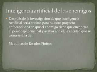  Después de la investigación de que Inteligencia
 Artificial seria optima para nuestro proyecto
 enfocándonos en que el enemigo tiene que encontrar
 al personaje principal y acabar con el, la entidad que se
 usara será la de:

 Maquinas de Estados Finitos
 