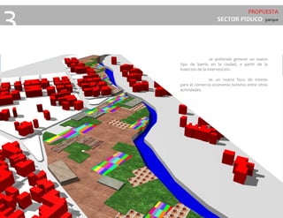 PROPUESTA
SECTOR PIDUCO parque
3
se pretende generar un nuevo
tipo de barrio en la ciudad, a partir de la
inserción de la intervención.
es un nuevo foco de interés
para el comercio economía turismo entre otras
actividades.
 