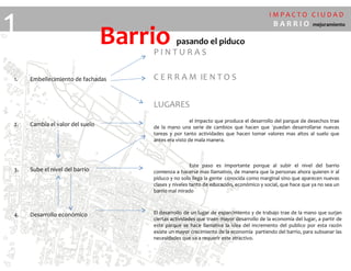 I M P A C T O C I U D A D
B A R R I O mejoramiento
1
1. Embellecimiento de fachadas
2. Cambia el valor del suelo
3. Sube el nivel del barrio
4. Desarrollo económico
P I N T U R A S
C E R R A M IE N T O S
LUGARES
el impacto que produce el desarrollo del parque de desechos trae
de la mano una serie de cambios que hacen que ´puedan desarrollarse nuevas
tareas y por tanto actividades que hacen tomar valores mas altos al suelo que
antes era visto de mala manera.
Este paso es importante porque al subir el nivel del barrio
comienza a hacerse mas llamativo, de manera que la personas ahora quieren ir al
piduco y no solo llega la gente conocida como marginal sino que aparecen nuevas
clases y niveles tanto de educación, económico y social, que hace que ya no sea un
barrio mal mirado
El desarrollo de un lugar de esparcimiento y de trabajo trae de la mano que surjan
ciertas actividades que traen mayor desarrollo de la economía del lugar, a partir de
este parque se hace llamativa la idea del incremento del publico por esta razón
existe un mayor crecimiento de la economía partiendo del barrio, para subsanar las
necesidades que va a requerir este atractivo.
Barrio pasando el piduco
 