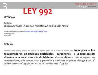 I M P A C T O C I U D A D
L E Y 9 9 2 buenos aires
LEY 992LEY N° 992
Emisor:
LEGISLATURA DE LA CIUDAD AUTÓNOMA DE BUENOS AIRES
Publicada el 29/01/2003 en el boletín oficial (BOCBA) N° 1619
Promulgación:
21/01/2003
Síntesis:
determina como servicio público, los servicios de higiene urbana de la ciudad de buenos aires. incorpora a los
recuperadores de residuos reciclables - cartoneros - a la recolección
diferenciada en el servicio de higiene urbana vigente. crea el registro de
recuperadores, y de cooperativas y pequeñas y medianas empresas. deroga el art. 6°
de la ordenanza n° 33.581 y el art. 22 de la ordenanza n° 39.874.
3
 