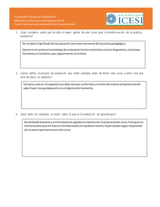 Escuelade Cienciasde laEducación
Maestría en EducaciónmediadaporlasTIC
Curso:Estrategiasde evaluaciónde losaprendizajes
2. ¿Cuál considera usted que ha sido el mayor aporte de este curso para la transformación de su práctica
evaluativa?
3. ¿Cómo define el proceso de evaluación que usted realizaba antes de tomar este curso y cómo cree que
será de ahora en adelante?
4. ¿Qué tanto ha cambiado su visión sobre lo qué es la evaluación de aprendizajes?
De verdadel significadode laevaluacióncomoeje transversal de lapracticapedagógica.
Ejercerenmi practica laestrategiade evaluaciónlostresmomentoscomoel diagnostico,el proceso
formativoyel sumativo;que regularmente nolohacía.
Siempre ymasen mi asignaturase daba solopor contenidoya la hora de evaluarcompetenciasdel
saberhacer me quedabacorto en el objetivodel momento.
Ha cambiadobastante y enhora buenale agradezcomaestracon la propuestadel curso.Creoque sus
intervencionesque me haciaenformatoaudiome ayudaronmucho.Esperopoderseguirmejorando
con la praxisque tuvimoseneste curso.
 