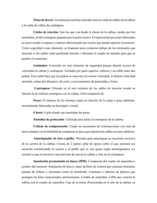 Polea de desvío: Un elemento auxiliar colocado entre la caída de cables de la cabina
y la caída de cables de contrapeso.
Cables de tracción: Son los que van desde el chasis de la cabina, unidos por los
terminales, al del contrapeso pasando por la polea motriz. El material del que están fabricados
es acero siendo el espesor y número determinado por el peso que puede soportar el ascensor.
Como seguridad a este elemento, se disponen unos contactos debajo de los terminales que
detectan si los cables están perdiendo tensión e informan al cuadro de mandos para que se
paralice la maniobra.
Limitador: Conocido así este elemento de seguridad porque detecta exceso de
velocidad en cabina y contrapeso. Formado por parte superior, inferior y un cable entre dos
poleas. Este cable hace que las poleas se muevan a la misma velocidad; si detecta velocidad
anómala, saltan dos bloqueos: de corte y accionamiento de paracaídas o freno.
Contrapeso: Ubicado en el otro extremo de los cables de tracción siendo su
función la de realizar contrapeso con la cabina. Está compuesto de:
Pesas: El número de las mismas estará en función de la carga o peso admitido,
normalmente fabricadas en hormigón o metal.
Chasis: Cajón donde van insertadas las pesas.
Pantallas de protección: Utilizada para aislar el contrapeso de la cabina.
Cadena de compensación: Usado en ascensores de construcciones con más de
nueve plantas con la finalidad de compensar el peso que suponen los cables en estos edificios.
Amortiguador de foso o puffer: Pensado para amortiguar un recorrido excesivo
de la carrera de la cabina. Consta de 2 partes: pilar de apoyo sobre el que asentará ese
recorrido minimizando la carrera y el puffer que es una goma negra amortiguadora. Lo
normal es que el ascensor vaya provisto de una en la cabina y otra en el contrapeso.
Instalación premontada en hueco (IPH): Compuesta del cuadro de maniobra o
cerebro del ascensor. Instalación de hueco: mazo de hilos de colores que conectan botonera,
puertas de rellano y elementos como el alumbrado. Canaletas o tuberías de plástico que
protegen los hilos mencionados anteriormente. Cordón de maniobra. Cable que conecta la
cabina con el cuadro de maniobra. Caja de revisión. Posicionada en lo alto de la cabina, es
 