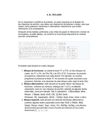 4. EL TECLADO
Es un dispositivo o periférico de entrada, en parte inspirado en el teclado de
las máquinas de escribir, que utiliza una disposición de botones o teclas, para que
actúen como palancas mecánicas o interruptores electrónicos que envían
información a la computadora.
Después de las tarjetas perforadas y las cintas de papel, la interacción a través de
los teclados, al estilo teletipo, se convirtió en el principal dispositivo de entrada
para las computadoras.
El teclado está dividido en cuatro bloques:
1. Bloque de funciones: va desde la tecla F1 a F12, en tres bloques de
cuatro: de F1 a F4, de F5a F8 y de F9 a F12. Funcionan de acuerdo
al programa o aplicación que esté abierto. Por ejemplo, en muchos
programas al presionar la tecla F1 se accede a la ayuda asociada a ese
programa. Además, a la izquierda de este bloque suele estar la tecla Esc.
2. Bloque alfanumérico: está ubicado en la parte inferior del bloque de
funciones, contiene los números arábigos del 1 al 0 y el alfabeto
organizado como en una máquina de escribir, además de algunas teclas
especiales, como por ejemplo Tab ↹ (tabulador), ⇪ Bloq Mayús (Bloq
Mayús), ⇧ Mayús (tecla Shift), Ctrl, ⊞ Win (tecla
Windows), Alt, espaciador, Alt Gr, ↵ Entrar (tecla Enter, entrar o Intro).
3. Bloque especial: está ubicado a la derecha del bloque alfanumérico,
contiene algunas teclas especiales como Impr Pant o PetSis, Bloq
Despl, Pausa, Insert, Supr, Inicio, Fin, RePág, AvPág, y las flechas
direccionales que permiten mover el punto de inserción en las cuatro
direcciones (↑, ↓, ←, →).
 