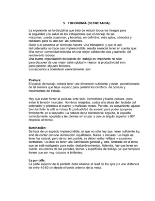 5. ERGONOMÍA (SECRETARIA):
La ergonomía es la disciplina que trata de reducir todos los riesgos para
la seguridad y la salud de los trabajadores que el manejo de las
máquinas pueda ocasionar, y hacerlas, en definitiva, más aptas, cómodas y
naturales para su uso por las personas.
Dado que pasamos un tercio de nuestra vida trabajando y que el uso
del ordenador se hace casi imprescindible, resulta esencial tener en cuenta que:
Una mayor comodidad redunda en una mejor calidad de vida y aumento del
rendimiento laboral.
Una buena organización del puesto de trabajo es importante no solo
para disponer de una mejor visión global y mejorar la productividad sino
para prevenir algunas lesiones.
Los aspectos a considerar esencialmente son:
Postura:
El puesto de trabajo deberá tener una dimensión suficiente y estar acondicionado
de tal manera que haya espacio para permitir los cambios de postura y
movimientos de trabajo.
Hay que evitar forzar la postura: ante todo, comodidad y buena postura para
evitar la tensión muscular. Hombros relajados, codos a la altura del teclado del
ordenador y próximos al cuerpo y muñecas rectas. Por ello, es conveniente ajustar
bien también la silla e incluso la profundidad de asiento para poder apoyarse
firmemente en el respaldo. La cabeza debe mantenerse erguida, la espalda
correctamente apoyada y las piernas sin cruzar y con un ángulo superior a 90º
respecto al tronco.
Iluminación:
Se trata de un aspecto imprescindible, ya que no sólo hay que tener suficiente luz,
sino de contar con una iluminación equilibrada. Nunca a oscuras. Lo mejor es
tener luz natural, pero de no ser posible, se deben evitar reflejos y excesivos
contrastes. Lo ideal es tener una iluminación general y, otra, centrada en la tarea
que se esté realizando para evitar deslumbramientos. Además, hay que tener en
cuenta los colores de las paredes, techos y superficies de trabajo, ya que tampoco
tienen que ser muy oscuros ni brillantes.
La pantalla:
La parte superior de la pantalla debe situarse al nivel de los ojos y a una distancia
de entre 45-60 cm desde el borde anterior de la mesa.
 