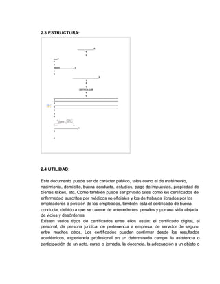 2.3 ESTRUCTURA:
2.4 UTILIDAD:
Este documento puede ser de carácter público, tales como el de matrimonio,
nacimiento, domicilio, buena conducta, estudios, pago de impuestos, propiedad de
bienes raíces, etc. Como también puede ser privado tales como los certificados de
enfermedad suscritos por médicos no oficiales y los de trabajos librados por los
empleadores a petición de los empleados, también está el certificado de buena
conducta, debido a que se carece de antecedentes penales y por una vida alejada
de vicios y desórdenes
Existen varios tipos de certificados entre ellos están: el certificado digital, el
personal, de persona jurídica, de pertenencia a empresa, de servidor de seguro,
entre muchos otros. Los certificados pueden confirmar desde los resultados
académicos, experiencia profesional en un determinado campo, la asistencia o
participación de un acto, curso o jornada, la docencia, la adecuación a un objeto o
 