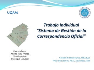 Trabajo Individual“Sistema de Gestión de la CorrespondenciaOficial” Presentado por: Alberto Tama Franco TAMG24076202 Guayaquil - Ecuador Gestión de Operaciones, MBA 8417 Prof.: Jean Harvey, Ph.D., Noviembre 2008 