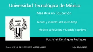 Maestría en Educación
Por: Jyireh Domínguez Rodríguez
Grupo: UNI_162_01_20_M2_MEEO_MLE01S_ML1102 Fecha: 10 abril 2016
Modelo conductista y Modelo cognitivo
Universidad Tecnológica de México
Teorías y modelos del aprendizaje
 