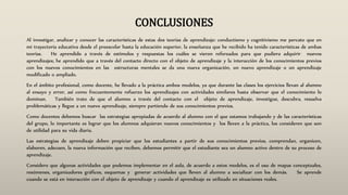 CONCLUSIONES
Al investigar, analizar y conocer las características de estas dos teorías de aprendizaje: conductismo y cognitivismo me percato que en
mi trayectoria educativa desde el preescolar hasta la educación superior, la enseñanza que he recibido ha tenido características de ambas
teorías. He aprendido a través de estímulos y respuestas los cuáles se vieron reforzados para que pudiera adquirir nuevos
aprendizajes; he aprendido que a través del contacto directo con el objeto de aprendizaje y la interacción de los conocimientos previos
con los nuevos conocimientos en las estructuras mentales se da una nueva organización, un nuevo aprendizaje o un aprendizaje
modificado o ampliado.
En el ámbito profesional, como docente, he llevado a la práctica ambos modelos, ya que durante las clases los ejercicios llevan al alumno
al ensayo y error, así como frecuentemente refuerzo los aprendizajes con actividades similares hasta observar que el conocimiento lo
dominan. También trato de que el alumno a través del contacto con el objeto de aprendizaje, investigue, descubra, resuelva
problemáticas y llegue a un nuevo aprendizaje, siempre partiendo de sus conocimientos previos.
Como docentes debemos buscar las estrategias apropiadas de acuerdo al alumno con el que estamos trabajando y de las características
del grupo, lo importante es lograr que los alumnos adquieran nuevos conocimientos y los lleven a la práctica, los consideren que son
de utilidad para su vida diaria.
Las estrategias de aprendizaje deben propiciar que los estudiantes a partir de sus conocimientos previos, comprendan, organicen,
elaboren, adecuen, la nueva información que reciben, debemos permitir que el estudiante sea un alumno activo dentro de su proceso de
aprendizaje.
Considero que algunas actividades que podemos implementar en el aula, de acuerdo a estos modelos, es el uso de mapas conceptuales,
resúmenes, organizadores gráficos, esquemas y generar actividades que lleven al alumno a socializar con los demás. Se aprende
cuando se está en interacción con el objeto de aprendizaje y cuando el aprendizaje es utilizado en situaciones reales.
 