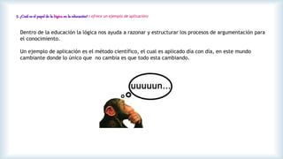 5. ¿Cuál es el papel de la lógica en la educación? ( ofrece un ejemplo de aplicación)
Dentro de la educación la lógica nos ayuda a razonar y estructurar los procesos de argumentación para
el conocimiento.
Un ejemplo de aplicación es el método científico, el cual es aplicado día con día, en este mundo
cambiante donde lo único que no cambia es que todo esta cambiando.
 