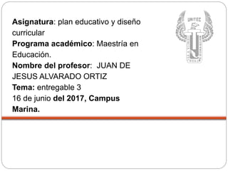 Asignatura: plan educativo y diseño
curricular
Programa académico: Maestría en
Educación.
Nombre del profesor: JUAN DE
JESUS ALVARADO ORTIZ
Tema: entregable 3
16 de junio del 2017, Campus
Marina.
 