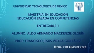 UNIVERSIDAD TECNOLÓGICA DE MÉXICO
MAESTRÍA EN EDUCACIÓN
EDUCACIÓN BASADA EN COMPETENCIAS
ENTREGABLE 1
ALUMNO: ALDO ARMANDO MACKENZIE OLGUÍN
PROF: FRANCISCO JESÚS VIEYRA GONZÁLEZ
FECHA: 7 DE JUNIO DE 2020
 