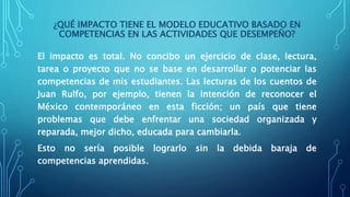 ¿QUÉ IMPACTO TIENE EL MODELO EDUCATIVO BASADO EN
COMPETENCIAS EN LAS ACTIVIDADES QUE DESEMPEÑO?
El impacto es total. No concibo un ejercicio de clase, lectura,
tarea o proyecto que no se base en desarrollar o potenciar las
competencias de mis estudiantes. Las lecturas de los cuentos de
Juan Rulfo, por ejemplo, tienen la intención de reconocer el
México contemporáneo en esta ficción; un país que tiene
problemas que debe enfrentar una sociedad organizada y
reparada, mejor dicho, educada para cambiarla.
Esto no sería posible lograrlo sin la debida baraja de
competencias aprendidas.
 