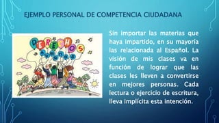 EJEMPLO PERSONAL DE COMPETENCIA CIUDADANA
Sin importar las materias que
haya impartido, en su mayoría
las relacionada al Español. La
visión de mis clases va en
función de lograr que las
clases les lleven a convertirse
en mejores personas. Cada
lectura o ejercicio de escritura,
lleva implícita esta intención.
 