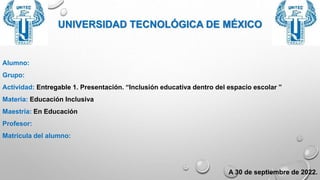 UNIVERSIDAD TECNOLÓGICA DE MÉXICO
Alumno:
Grupo:
Actividad: Entregable 1. Presentación. “Inclusión educativa dentro del espacio escolar ”
Materia: Educación Inclusiva
Maestría: En Educación
Profesor:
Matrícula del alumno:
A 30 de septiembre de 2022.
 