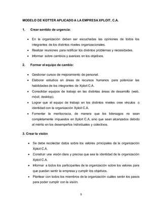 9
MODELO DE KOTTER APLICADO A LA EMPRESA XPLOIT, C.A.
1. Crear sentido de urgencia:
 En la organización deben ser escuchadas las opiniones de todos los
integrantes de los distintos niveles organizacionales.
 Realizar reuniones para notificar los distintos problemas y necesidades.
 Informar sobre cambios y avances en los objetivos.
2. Formar el equipo de cambio:
 Gestionar cursos de mejoramiento de personal.
 Elaborar estudios en áreas de recursos humanos para potenciar las
habilidades de los integrantes de Xploit C.A.
 Consolidar equipos de trabajo en las distintas áreas de desarrollo (web,
móvil, desktop).
 Lograr que el equipo de trabajo en los distintos niveles cree vínculos o
identidad con la organización Xploit C.A.
 Fomentar la meritocracia, de manera que los liderazgos no sean
completamente impuestos en Xploit C.A, sino que sean alcanzados debido
al mérito en los desempeños individuales y colectivos.
3. Crear la visión
 Se debe recolectar datos sobre los valores principales de la organización
Xploit C.A.
 Construir una visión clara y precisa que sea la identidad de la organización
Xploit C.A.
 Informar a todos los participantes de la organización sobre los valores para
que puedan sentir la empresa y cumplir los objetivos.
 Plantear con todos los miembros de la organización cuáles serán los pasos
para poder cumplir con la visión.
 