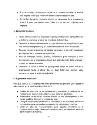 10
 Si no se cumplen con los pasos, el jefe de la organización debe de reunirse
para hacerle saber que tienen que sentirse identificados con ella.
 Brindar la información necesaria a todos los integrantes de la organización
Xploit C.A. para que puedan saber cuáles son los valores y objetivos de la
empresa.
4. Comunicar la visión
 Tener claro la visión de la organización para poderla difundir constantemente
y de forma entendible a todos los miembros de Xploit C.A.
 Transmitir la visión constantemente a todas las ramas de la organización para
que siempre este presente y así poder demostrar que todos la conocen.
 Realizar retroalimentaciones constantes para saber si se están cumpliendo
los objetivos de la organización Xploit C.A.
 Realizar reuniones, charlas, eventos, conferencias para impregnar a todos
los miembros de la organización Xploit C.A. sobre la visión de la empresa y
cumplir las metas deseadas.
 Transmitir la visión a todos los participantes desde el primer día en la
organización hasta el último día, es decir tratar que siempre estén
empapados sobre la visión de Xploit C.A.
5. Superar los obstáculos.
Para que Xploit, C.A. sea consciente de los problemas que presenta y sea capaz de
solucionarlos en la medida de lo posible debe:
 Evaluar la estructura de la organización y someterla a cambios de ser
necesario, en función de los objetivos que se hayan planteado.
 Al encontrar un obstáculo, poner en marcha un plan para superarlo lo más
rápido posible y disminuir el impacto de este.
 Designar a los líderes que llevaran a cabo la batuta en el proceso de cambio
con anticipación y entrenarlos en materias de motivación y coaching.
 Crear un plan de reconocimientos para aquellos miembros de la
organización con mejor desempeño en el proceso y así incentivar a todos a
dar lo mejor de sí mismos.
 