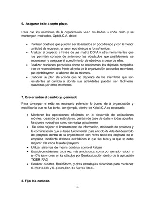 11
6. Asegurar éxito a corto plazo.
Para que los miembros de la organización vean resultados a corto plazo y se
mantengan motivados, Xploit, C.A. debe:
 Plantear objetivos que puedan ser alcanzados en poco tiempo y con la menor
cantidad de recursos, ya sean económicos u horas/hombre.
 Analizar el proyecto a través de una matriz DOFA y otras herramientas que
nos permitan conocer de antemano los obstáculos que posiblemente se
encontraran y asegurar el cumplimiento de objetivos a pesar de ellos.
 Realizar reuniones periódicas donde se reconozcan los objetivos cumplidos
y se de reconocimiento frente al resto de la organización a aquellos miembros
que contribuyeron al alcance de los mismos.
 Elaborar un plan de acción que no dependa de los miembros que son
resistentes al cambio o donde sus actividades puedan ser fácilmente
realizadas por otros miembros.
7. Crecer sobre el cambio ya generado
Para conseguir el éxito es necesario potenciar lo bueno de la organización y
modificar lo que no fue tanto, por ejemplo, dentro de Xploit C.A es necesario:
 Mantener las operaciones eficientes en el desarrollo de aplicaciones
móviles, creación de estándares, gestión de base de datos y todas aquellas
funciones operativas como se realiza actualmente
 Se debe mejorar el levantamiento de información, modelado de procesos y
la comunicación que es base fundamental para el ciclo de vida del desarrollo
del proyecto dentro de la organización con miras hacia los objetivos de la
empresa, mediante diversas actividades lo que fue bien y lo que se debe
mejorar tras cada fase del proyecto.
 Utilizar sistemas de mejora continua como el Kaizen
 Establecer objetivos cada vez más ambiciosos, como por ejemplo reducir a
un 0% los errores en los cálculos por Geolocalización dentro de la aplicación
TIGER RAG
 Realizar debates, BrainStorm, y otras estrategias dinámicas para mantener
la motivación y la generación de nuevas ideas.
8. Fijar los cambios
 