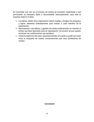 12
Es importante que una vez el proceso de cambio se encuentre estabilizado y sea
permanente es necesario fijarlo y documentarlo adecuadamente, para esto la
empresa Xploit C.A debe:
 Los líderes dentro de la organización deben resaltar y divulgar los progresos
y logros obtenidos reiteradamente para motivar a cada miembro de la
organización.
 Recompensar a los líderes y agentes de cambio públicamente sin importar el
tiempo que lleva laborando para la organización, de manera tal que puedan
reconocer las contribuciones que aportaron.
 Cuidar la selección del nuevo personal tomando en cuenta su perfil con miras
hacia la búsqueda de nuevas incorporaciones que sean facilitadoras de
cambio.
Conclusión
 
