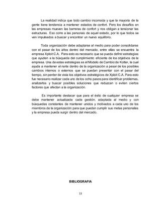 13
La realidad indica que todo cambio incomoda y que la mayoría de la
gente tiene tendencia a mantener estados de confort. Pero los desafíos en
las empresas mueven las barreras de confort y nos obligan a tensionar las
estructuras. Eso corre a las personas de aquel estado, por lo que todos se
ven impulsados a buscar y encontrar un nuevo equilibrio.
Toda organización debe adaptarse al medio para poder consolidarse
con el pasar de los años dentro del mercado, entre ellas se encuentra la
empresa Xploit C.A. Para esto es necesario que se pueda definir estrategias
que ayuden a la búsqueda del cumplimiento eficiente de los objetivos de la
empresa. Una de estas estrategias es el Modelo de Cambio de Kotter, la cual
ayuda a mantener el norte dentro de la organización a pesar de los posibles
cambios internos o externos que se puedan presentar con el pasar del
tiempo, sin perder de vista los objetivos estratégicos de Xploit C.A. Para esto
fue necesario realizar cada uno de los ocho pasos para identificar problemas,
analizarlos y buscar posibles soluciones que reduzcan o eviten ciertos
factores que afectan a la organización.
Es importante destacar que para el éxito de cualquier empresa se
debe mantener actualizada cada gestión, adaptada al medio y con
búsquedas constantes de mantener unidos y motivados a cada uno de los
miembros de la organización para que puedan cumplir sus metas personales
y la empresa pueda surgir dentro del mercado.
BIBLIOGRAFIA
 