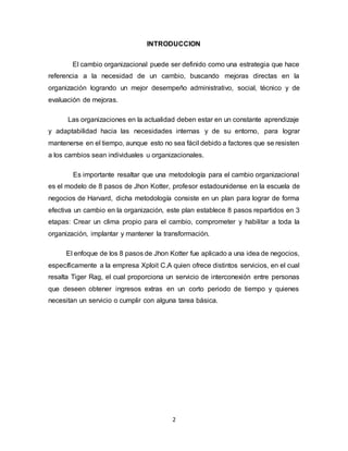 2
INTRODUCCION
El cambio organizacional puede ser definido como una estrategia que hace
referencia a la necesidad de un cambio, buscando mejoras directas en la
organización logrando un mejor desempeño administrativo, social, técnico y de
evaluación de mejoras.
Las organizaciones en la actualidad deben estar en un constante aprendizaje
y adaptabilidad hacia las necesidades internas y de su entorno, para lograr
mantenerse en el tiempo, aunque esto no sea fácil debido a factores que se resisten
a los cambios sean individuales u organizacionales.
Es importante resaltar que una metodología para el cambio organizacional
es el modelo de 8 pasos de Jhon Kotter, profesor estadounidense en la escuela de
negocios de Harvard, dicha metodología consiste en un plan para lograr de forma
efectiva un cambio en la organización, este plan establece 8 pasos repartidos en 3
etapas: Crear un clima propio para el cambio, comprometer y habilitar a toda la
organización, implantar y mantener la transformación.
El enfoque de los 8 pasos de Jhon Kotter fue aplicado a una idea de negocios,
específicamente a la empresa Xploit C.A quien ofrece distintos servicios, en el cual
resalta Tiger Rag, el cual proporciona un servicio de interconexión entre personas
que deseen obtener ingresos extras en un corto periodo de tiempo y quienes
necesitan un servicio o cumplir con alguna tarea básica.
 