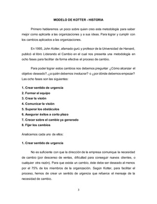 3
MODELO DE KOTTER - HISTORIA
Primero hablaremos un poco sobre quien creo esta metodología para saber
mejor como aplicarla a las organizaciones y a sus ideas. Para lograr y cumplir con
los cambios aplicados a las organizaciones.
En 1995, John Kotter, afamado gurú y profesor de la Universidad de Harvard,
publicó el libro Liderando el Cambio en el cual nos presenta una metodología en
ocho fases para facilitar de forma efectiva el proceso de cambio.
Para poder lograr estos cambios nos debemos preguntar ¿Cómo alcanzar el
objetivo deseado?, ¿a quién debemos involucrar? o ¿por dónde debemos empezar?
Las ocho fases son las siguientes:
1. Crear sentido de urgencia
2. Formar el equipo
3. Crear la visión
4. Comunicar la visión
5. Superar los obstáculos
6. Asegurar éxitos a corto plazo
7. Crecer sobre el cambio ya generado
8. Fijar los cambios
Analicemos cada uno de ellos:
1. Crear sentido de urgencia
No es suficiente con que la dirección de la empresa comunique la necesidad
de cambio (por descenso de ventas, dificultad para conseguir nuevos clientes, o
cualquier otra razón). Para que exista un cambio, éste debe ser deseado al menos
por el 75% de los miembros de la organización. Según Kotter, para facilitar el
proceso, hemos de crear un sentido de urgencia que refuerce el mensaje de la
necesidad de cambio.
 