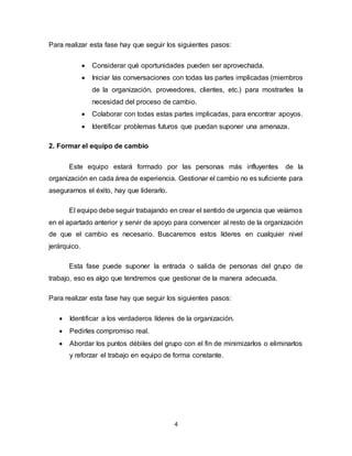 4
Para realizar esta fase hay que seguir los siguientes pasos:
 Considerar qué oportunidades pueden ser aprovechada.
 Iniciar las conversaciones con todas las partes implicadas (miembros
de la organización, proveedores, clientes, etc.) para mostrarles la
necesidad del proceso de cambio.
 Colaborar con todas estas partes implicadas, para encontrar apoyos.
 Identificar problemas futuros que puedan suponer una amenaza.
2. Formar el equipo de cambio
Este equipo estará formado por las personas más influyentes de la
organización en cada área de experiencia. Gestionar el cambio no es suficiente para
asegurarnos el éxito, hay que liderarlo.
El equipo debe seguir trabajando en crear el sentido de urgencia que veíamos
en el apartado anterior y servir de apoyo para convencer al resto de la organización
de que el cambio es necesario. Buscaremos estos líderes en cualquier nivel
jerárquico.
Esta fase puede suponer la entrada o salida de personas del grupo de
trabajo, eso es algo que tendremos que gestionar de la manera adecuada.
Para realizar esta fase hay que seguir los siguientes pasos:
 Identificar a los verdaderos líderes de la organización.
 Pedirles compromiso real.
 Abordar los puntos débiles del grupo con el fin de minimizarlos o eliminarlos
y reforzar el trabajo en equipo de forma constante.
 